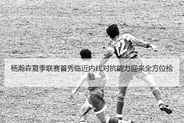 杨瀚森夏季联赛首秀临近内线对抗能力迎来全方位检验