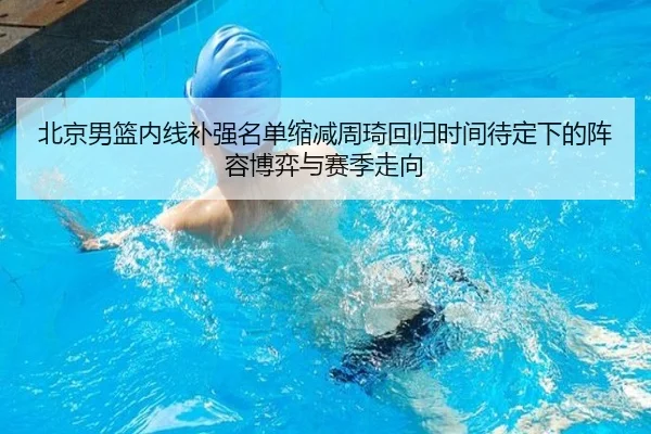 北京男篮内线补强名单缩减周琦回归时间待定下的阵容博弈与赛季走向