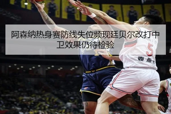 阿森纳热身赛防线失位频现廷贝尔改打中卫效果仍待检验