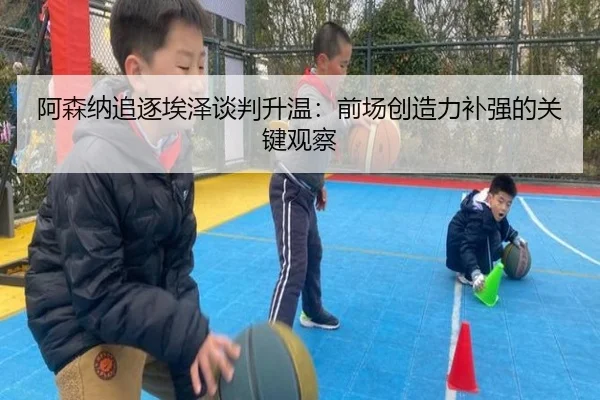 阿森纳追逐埃泽谈判升温：前场创造力补强的关键观察