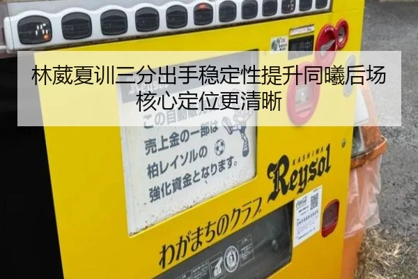 林葳夏训三分出手稳定性提升同曦后场核心定位更清晰