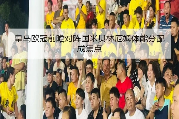 皇马欧冠前瞻对阵国米贝林厄姆体能分配成焦点
